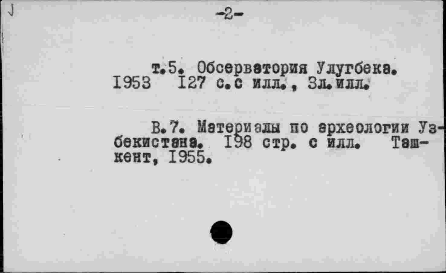 ﻿т»5. Обсерватория Улугбеке.
1953	127 с. с илл., ЗЛ.ИЛЛ.
В.7. Материалы по археологии Уз бекистана. 198 стр. с илл. Ташкент, 1955.